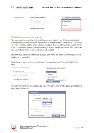 The Unofficial Facebook Privacy Manual
http://netsavoir.com/ | Angela Alcorn
MakeUseOf.com P a g e 28
Control who can comment on posts
You can control exactly who is able to comment about your status updates and
other people's wall comments. It's possibleto mark these as ―friends only‖, but when
you have multiple circles of friends on Facebook that sometimes isn't enough. What
if your boss sees something one of your high school friends wrote? Or your grandma
sees something one of your football friends wrote?
Not all things can be customised, but you can make an effort to minimise potential
risk by using friend lists.
For instance, we can change who can ―comment on posts‖ by customising the
field.
We can then choose the specific people whocan comment on posts, and specific
people who cannot.
 