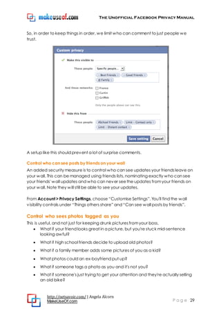 The Unofficial Facebook Privacy Manual
http://netsavoir.com/ | Angela Alcorn
MakeUseOf.com P a g e 29
So, in order to keep things in order, we limit who can comment to just people we
trust.
A setup like this should prevent a lot of surprise comments.
Control who can see posts by friends on your wall
An added security measure is to control who can see updates your friendsleave on
your wall. This can be managed using friends lists, nominating exactly who can see
your friends' wall updates and who can never seethe updates fromyour friends on
your wall. Note they will still be able to see your updates.
From Account > Privacy Settings, choose ―Customise Settings‖. You'll find the wall
visibility controls under ―Things others share‖ and ―Can see wall posts by friends‖.
Control who sees photos tagged as you
This is useful, and not just for keeping drunk picturesfromyour boss.
What if your friend looks great in a picture, but you're stuck mid-sentence
looking awful?
What if high school friends decide to upload old photos?
What if a family member adds some pictures of you as a kid?
What photos could an ex-boyfriend put up?
What if someone tags a photo as you and it's not you?
What if someone's just trying to get your attention and they're actually selling
an old bike?
 