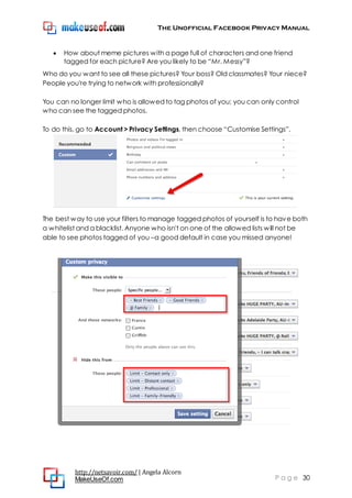 The Unofficial Facebook Privacy Manual
http://netsavoir.com/ | Angela Alcorn
MakeUseOf.com P a g e 30
How about meme pictures with a page full of characters and one friend
tagged for each picture? Are you likely to be ―Mr. Messy‖?
Who do you want to see all these pictures? Your boss? Old classmates? Your niece?
People you're trying to network with professionally?
You can no longer limit who is allowed to tag photos of you; you can only control
who can see the tagged photos.
To do this, go to Account > Privacy Settings, then choose ―Customise Settings‖.
The best way to use your filters to manage tagged photos of yourself is to have both
a whitelist and a blacklist. Anyone who isn't on one of the allowed lists will not be
able to see photos tagged of you –a good default in case you missed anyone!
 