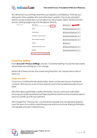 The Unofficial Facebook Privacy Manual
http://netsavoir.com/ | Angela Alcorn
MakeUseOf.com P a g e 31
The default privacy settings for photos you upload is controlled by ―Posts by you‖
along with status updates, links and other basic updates. Previously uploaded
photos can be locked down on an album-by-album basis; follow the link fromthe
privacy settings page or go into the albums directly.
Customise Settings
From Account > Privacy Settings, choose ―Customise Settings‖ to see the many basic
personal privacy settings you can change.
Almost all of these can be fine-tuned using friend lists. You should check most of
them out.
Things you share
If you have confirmed family relationships, these can be seen by your Facebook
contacts. Who do you want to have easy access to the Facebook profiles of your
kids?
Also think about potentially volatile information. Do you want your workmates
knowing your political preferences? Sexual preferences?And who should be able to
see if you break up with your partner?
Don't forget that ―Posts by me‖ controls photo uploads, links and general updates.
Lock this down to avoid accidental exposure and to avoid over-sharing information
with people who don't need to know.
 