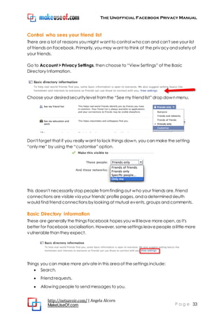 The Unofficial Facebook Privacy Manual
http://netsavoir.com/ | Angela Alcorn
MakeUseOf.com P a g e 33
Control who sees your friend list
There are a lot of reasons you might want to control whocan and can't see your list
of friends on Facebook. Primarily, you may want to think of the privacy and safety of
your friends.
Go to Account > Privacy Settings, then choose to ―View Settings‖ of the Basic
Directory Information.
Choose your desired securitylevel fromthe ―See my friend list‖ drop down menu.
Don't forget that if you really want to lock things down, you can make the setting
―only me‖ by using the ―customise‖ option.
This doesn't necessarily stop people fromfinding out who your friends are. Friend
connections are visible via your friends' profile pages, and a determined sleuth
would find friend connections by looking at mutual events, groups and comments.
Basic Directory Information
These are generally the things Facebook hopes you will leave more open, as it's
better for Facebook socialisation. However, some settings leavepeople a little more
vulnerablethan they expect.
Things you can make more private in this area of the settings include:
Search.
Friend requests.
Allowing people to send messages to you.
 