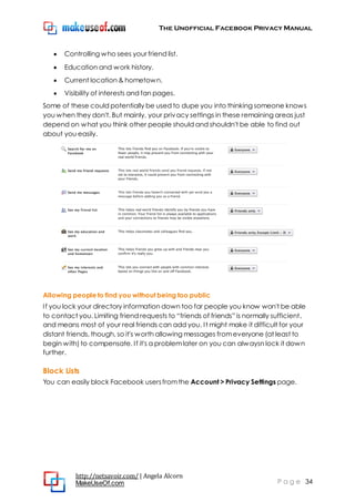 The Unofficial Facebook Privacy Manual
http://netsavoir.com/ | Angela Alcorn
MakeUseOf.com P a g e 34
Controlling who sees your friend list.
Education and work history.
Current location & hometown.
Visibility of interests and fan pages.
Some of these could potentially be used to dupe you into thinking someone knows
you when they don't. But mainly, your privacy settings in these remaining areas just
depend on what you think other people should and shouldn't be able to find out
about you easily.
Allowing people to find you without being too public
If you lock your directory information down too far people you know won't be able
to contact you. Limiting friend requests to ―friends of friends‖ is normally sufficient,
and means most of your real friends can add you. It might make it difficult for your
distant friends, though, so it's worth allowing messages fromeveryone (at least to
begin with) to compensate. If it's a problemlater on you can alwaysn lock it down
further.
Block Lists
You can easily block Facebook usersfromthe Account > Privacy Settings page.
 
