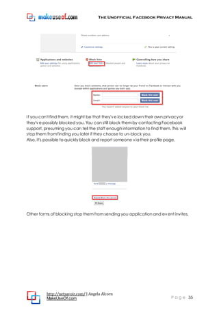 The Unofficial Facebook Privacy Manual
http://netsavoir.com/ | Angela Alcorn
MakeUseOf.com P a g e 35
If you can't find them, it might be that they've locked down their own privacyor
they've possibly blocked you. You can still block themby contacting Facebook
support, presuming you can tell the staff enough information to find them. This will
stop them fromfinding you later if they choose to un-block you.
Also, it's possible to quickly block and report someone via their profile page.
Other forms of blocking stop them fromsending you application and event invites.
 