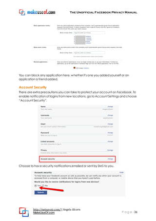 The Unofficial Facebook Privacy Manual
http://netsavoir.com/ | Angela Alcorn
MakeUseOf.com P a g e 36
You can block any application here, whether it's one you added yourself or an
application a friend added.
Account Security
There are extra precautions you can take to protect your account on Facebook. To
enable notification of logins fromnew locations, go to Account Settings and choose
―Account Security‖.
Choose to have security notificationsemailed or sent by SMS to you.
 