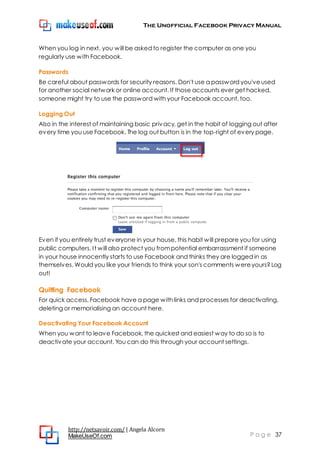 The Unofficial Facebook Privacy Manual
http://netsavoir.com/ | Angela Alcorn
MakeUseOf.com P a g e 37
When you log in next, you will be asked to register the computer as one you
regularly use with Facebook.
Passwords
Be careful about passwords for security reasons. Don't use a password you'veused
for another social network or online account. If those accounts ever get hacked,
someone might try to use the password with your Facebook account, too.
Logging Out
Also in the interest of maintaining basic privacy, get in the habit of logging out after
every time you use Facebook. The log out button is in the top-right of every page.
Even if you entirely trust everyone in your house, this habit will prepare you for using
public computers. It will also protect you frompotential embarrassment if someone
in your house innocently starts to use Facebook and thinks they are logged in as
themselves. Would you like your friends to think your son's comments wereyours?Log
out!
Quitting Facebook
For quick access, Facebook have a page with links and processes for deactivating,
deleting or memorialising an account here.
Deactivating Your Facebook Account
When you want to leave Facebook, the quickest and easiest way to do so is to
deactivate your account. You can do this through your account settings.
 