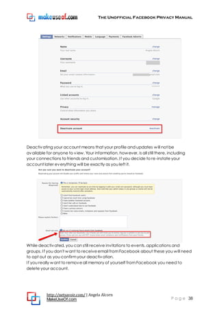 The Unofficial Facebook Privacy Manual
http://netsavoir.com/ | Angela Alcorn
MakeUseOf.com P a g e 38
Deactivating your account means that your profile and updates will not be
available for anyone to view. Your information, however, is all still there, including
your connections to friends and customisation. If you decide to re-instate your
account later everything will be exactly as you left it.
While deactivated, you can still receive invitations to events, applications and
groups. If you don't want to receiveemail fromFacebook about these you will need
to opt out as you confirmyour deactivation.
If you really want to removeall memory of yourself fromFacebook you need to
delete your account.
 