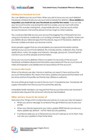 The Unofficial Facebook Privacy Manual
http://netsavoir.com/ | Angela Alcorn
MakeUseOf.com P a g e 39
Deleting Your Facebook Account
You can delete your account here. When you ask to have your account deleted
Facebook will deactivate your account and schedule the deletion. Once deletion is
requested, you must not use your Facebook account for two weeks. If you access
your account in some way during the next two weeks, your account will not be
deleted. This includes sharing links, using mobile devices, chat accounts which
access Facebook chat and Facebook Connect login on other websites.
You could accidentally access your account by logging into a third party service
using your Facebook credentials, such as blog comments, Digg or Spotify. Make sure
you delete all your allowed apps fromFacebook, log out of Facebook, delete all
browser cookies and clear your browser cache.
Many people suggest that you should delete your personal information before
asking for your account to be deleted. This includes photos, wall posts, links, friends,
applications, notes, fan pages and interests, message, groups etc. Everything that
connects you to other people and information.
Once your account is deleted, there is no option for recovery of the account.
Facebook will delete all personal information associated with the account and will
make photographs unavailableand not associated with the account.
Facebook After Death
When a Facebook user dies, friends or relatives can report it here and have the
account memorialised. This means that status updates and personal information will
be removed fromthe profile, but friends may still leave wall posts.
No-one will be given login access to the account. If required by law, Facebook will
supply information fromthe account to authorities directly.
Immediate family members can request that the account be removed, however if
someone else requests the removal it will only be memorialised.
Other privacy issues to be aware of
Here are a few things which compromise your privacy in ways you may not expect:
When you send a message to someone they get limited access to see your
profile.
When your friends respond to your status update THEIR friends can see your
status update (by default – not for more secure updates).
If someone adds you as a friend and you haven't said yes or no to them, they
can see your updates in their home feed.
 