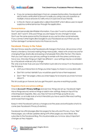 The Unofficial Facebook Privacy Manual
http://netsavoir.com/ | Angela Alcorn
MakeUseOf.com P a g e 40
If you (or someone else) logs in froman unexpected location, Facebook will
ask for extra verification to prove it is really you using a security question or
multiple choice answers to verify who is in a picture of your friends.
In the UK, there's an application called ClickCEOP which allowsusers to report
suspicious online behaviour through the application.
General Advice
Don’t post personally identifiable information. If you don’t want a certain person to
read it, don’t post it. Only post things you are happy for any stranger to read.
Don't use the same password for Facebook as you use for other social networks.
If you connect other logins (like Google) to your Facebook account then you risk
further damage if someone hacks into those accounts.
Facebook Privacy in the Future
We don't know exactly what Facebook will change in the future. All we know is that
there's a tendency towards making things more public, mixed with a track record for
changing things drastically and seeing what people think after the fact. This means
that you can't rely on your privacy settings to remain with the same control as you
have now. One day things just might be different – your settings may be overridden
by a Facebook-widesecurity change.
The only way to be truly sure your information is private is to not put it on Facebook in
the first place.
Limit your interactions to things you'd be happy to share in a crowded café.
Don't list contact details if you would be upset to have themexposed.
Don't ―like‖ fan pages unless you'd be happy for everyone you know to know
about it.
This list could go on forever, but you get the point: assume everything is public.
Regularly check your privacy settings
Check Account > Privacy Settings and see how things are set up. Facebook might
move things around, remove things or add in new settings. Keep on top of it by
checking back regularly. Also, you may not have set things up quite as you
remember, so actually look at which friend lists you have used to filter each setting
and tweak themregularly.
Keep in mind Facebook's privacy changesover the years and anticipate what is to
come (see Facebook's Privacy Evolution).
Facebook has official pages (like fan pages) for Security and Privacy. If you ―like‖
these pages, you will see updates along with other pages you have liked. Also
subscribe to the Facebook Blog. This should enable you to know about important
changes as they happen.
 