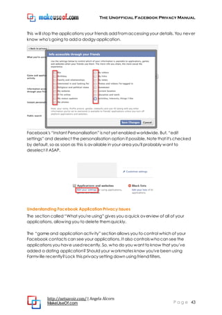 The Unofficial Facebook Privacy Manual
http://netsavoir.com/ | Angela Alcorn
MakeUseOf.com P a g e 43
This will stop the applications your friends add fromaccessing your details. You never
know who's going to add a dodgy application.
Facebook's ―Instant Personalisation‖ is not yet enabled worldwide. But, ―edit
settings‖ and deselect the personalisation option if possible. Note that it's checked
by default, so as soon as this is available in your area you'll probably want to
deselect it ASAP.
Understanding Facebook Application Privacy Issues
The section called ―What you're using‖ gives you a quick overview of all of your
applications, allowing you to delete themquickly.
The ―game and application activity‖ section allows you to control which of your
Facebook contacts can see your applications. It also controlswhocan see the
applications you have used recently. So, who do you want to know that you've
added a dating application? Should your workmates know you've been using
Farmville recently?Lock this privacy setting down using friend filters.
 