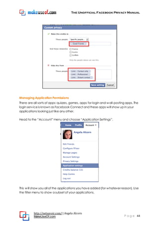 The Unofficial Facebook Privacy Manual
http://netsavoir.com/ | Angela Alcorn
MakeUseOf.com P a g e 44
Managing Application Permissions
There are all sorts of apps: quizzes, games, apps for login and wall-posting apps. The
login serviceis known as Facebook Connect and these apps will show up in your
applications looking just like any other.
Head to the ―Account‖ menu and choose ―Application Settings‖.
This will show you all of the applications you have added (for whatever reason). Use
the filter menu to show a subset of your applications.
 