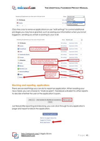 The Unofficial Facebook Privacy Manual
http://netsavoir.com/ | Angela Alcorn
MakeUseOf.com P a g e 45
Click the cross to remove applications or use ―edit settings‖ to control additional
privileges you may have granted, such as seeing your information when you'renot
logged in, sending you email or posting to your wall.
Blocking and reporting applications
There are several things you can do to report an application. When reading your
news feed, you can choose to ―Mark as spam‖. Facebook will add it to other reports
to decide whether the user or the application is spam.
Just like profile reportingand blocking, you can click through to any application's
page and report or block the application.
 