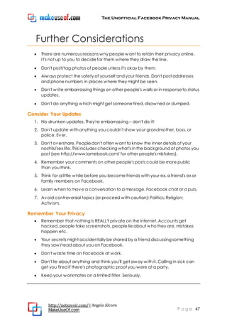The Unofficial Facebook Privacy Manual
http://netsavoir.com/ | Angela Alcorn
MakeUseOf.com P a g e 47
Further Considerations
There are numerous reasons why peoplewant to retain their privacy online.
It's not up to you to decide for them where they draw the line.
Don't post/tag photos of people unless it's okay by them.
Always protect the safety of yourself and your friends. Don't post addresses
and phone numbers in places where they might be seen.
Don't write embarrassing things on other people's walls or in responseto status
updates.
Don't do anything which might get someone fired, disowned or dumped.
Consider Your Updates
1. No drunken updates. They're embarrassing – don't do it!
2. Don't update with anything you couldn't show your grandmother, boss, or
police. Ever.
3. Don't overshare. Peopledon't often want to know the inner details of your
nostrils/sex life. This includes checking what's in the background of photos you
post (see http://www.lamebook.com/ for other people's mistakes).
4. Remember your comments on other people's posts could be more public
than you think.
5. Think for a little while before you become friends with your ex, a friend's ex or
family members on Facebook.
6. Learn when to move a conversation to a message, Facebook chat or a pub.
7. Avoid controversial topics (or proceed with caution): Politics; Religion;
Activism.
Remember Your Privacy
Remember that nothing is REALLYprivate on the internet. Accounts get
hacked, people take screenshots, people lie about whothey are, mistakes
happen etc.
Your secrets might accidentally be shared by a friend discussing something
they saw/read about you on Facebook.
Don't waste time on Facebook at work.
Don't lie about anything and think you'll get away with it. Calling in sick can
get you fired if there's photographic proof you were at a party.
Keep your workmates on a limited filter. Seriously.
 