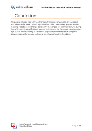The Unofficial Facebook Privacy Manual
http://netsavoir.com/ | Angela Alcorn
MakeUseOf.com P a g e 48
Conclusion
Please share this advice with your friends as there are many people on Facebook
who don't realise there's more they can do to protect themselves. Aboveall, keep
learning. Facebook will change constantly – it changed several main features during
the writing of this guide! The best you can do is to read the Facebook blog, keep an
eye out for articles relating to Facebook (especially from MakeUseOf.com) and
keep a close watch on your settings to see what is changing. Good luck!
 
