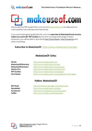 The Unofficial Facebook Privacy Manual
http://netsavoir.com/ | Angela Alcorn
MakeUseOf.com P a g e 49
Did you like this PDF Guide? Then why not visit MakeUseOf.comfor daily posts on
cool websites, free software and internet tips.
If you want more great guides like this, why not subscribe to MakeUseOf and receive
instant access to 20+ PDF Guides like this one covering wide rangeof topics.
Moreover, you will be able to download free Cheat Sheets, Free Giveaways and
other cool things.
Subscribe to MakeUseOf : http://www.makeuseof.com/join
MakeUseOf Links:
Home: http://www.makeuseof.com
MakeUseOf Directory: http://www.makeuseof.com/dir
MakeUseOf Answers: http://www.makeuseof.com/answers
Geeky Fun: http://www.makeuseof.com/tech-fun
PDF Guides: http://www.makeuseof.com/pages/
Tech Deals: http://www.makeuseof.com/pages/hot-tech-deals
Follow MakeUseOf:
RSS Feed: http://feedproxy.google.com/Makeuseof
Newsletter: http://www.makeuseof.com/join
Facebook: http://www.facebook.com/makeuseof
Twitter: http://www.twitter.com/Makeuseof
 