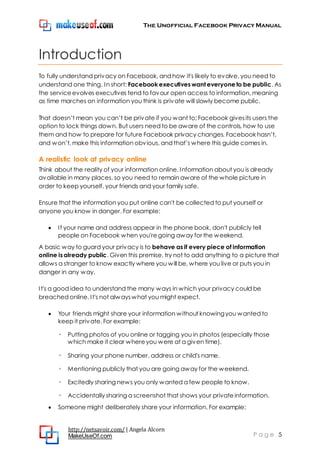 The Unofficial Facebook Privacy Manual
http://netsavoir.com/ | Angela Alcorn
MakeUseOf.com P a g e 5
Introduction
To fully understand privacy on Facebook, and how it's likely to evolve, you need to
understand one thing. In short: Facebook executives want everyone to be public. As
the serviceevolves executives tend to favour open access to information, meaning
as time marches on information you think is private will slowly become public.
That doesn’t mean you can’t be private if you want to; Facebook givesits users the
option to lock things down. But users need to be aware of the controls, how to use
them and how to prepare for future Facebook privacy changes. Facebook hasn’t,
and won’t, make this information obvious, and that’s where this guide comes in.
A realistic look at privacy online
Think about the reality of your information online. Information about you is already
available in many places, so you need to remain aware of the whole picture in
order to keep yourself, your friends and your family safe.
Ensure that the information you put online can't be collected to put yourself or
anyone you know in danger. For example:
If your name and address appear in the phone book, don't publicly tell
people on Facebook when you'regoing away for the weekend.
A basic way to guard your privacy is to behave as if every piece of information
online is already public. Given this premise, try not to add anything to a picture that
allows a stranger to know exactly where you will be, where you live or puts you in
danger in any way.
It's a good idea to understand the many ways in which your privacy could be
breached online. It's not alwayswhat you might expect.
Your friends might share your information without knowingyou wanted to
keep it private. For example:
◦ Putting photos of you online or tagging you in photos (especially those
which make it clear whereyou were at a given time).
◦ Sharing your phone number, address or child's name.
◦ Mentioning publicly that you are going away for the weekend.
◦ Excitedly sharing news you only wanted a few people to know.
◦ Accidentally sharing a screenshot that shows your privateinformation.
Someone might deliberately share your information. For example:
 