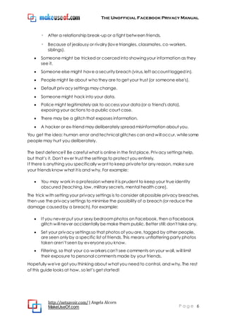 The Unofficial Facebook Privacy Manual
http://netsavoir.com/ | Angela Alcorn
MakeUseOf.com P a g e 6
◦ After a relationship break-up or a fight between friends.
◦ Because of jealousy or rivalry(lovetriangles, classmates, co-workers,
siblings).
Someone might be tricked or coerced into showingyour information as they
see it.
Someone else might have a security breach (virus, left account logged in).
People might lie about who they are to get your trust (or someone else's).
Default privacy settings may change.
Someone might hack into your data.
Police might legitimately ask to access your data (or a friend's data),
exposing your actions to a public court case.
There may be a glitch that exposes information.
A hacker or ex-friend may deliberately spread misinformation about you.
You get the idea: human error and technical glitches can and will occur, whilesome
people may hurt you deliberately.
The best defence? Be careful what is online in the first place. Privacy settings help,
but that’s it. Don't ever trust the settings to protect you entirely.
If there is anything you specifically want to keep privatefor any reason, make sure
your friends know what it is and why. For example:
You may work in a profession whereit is prudent to keep your true identity
obscured (teaching, law, military secrets, mental health care).
The trick with setting your privacy settings is to consider all possible privacy breaches,
then use the privacy settings to minimise the possibility of a breach (or reduce the
damage caused by a breach). For example:
If you never put your sexy bedroomphotos on Facebook, then a Facebook
glitch will never accidentally be make them public. Better still: don't take any.
Set your privacy settingsso that photos of you are, tagged by other people,
are seen only by a specific list of friends. This means unflattering party photos
taken aren’t seen by everyoneyou know.
Filtering, so that your co-workerscan't see comments on your wall, will limit
their exposure to personal comments made by your friends.
Hopefully we've got you thinking about what you need to control, and why. The rest
of this guide looks at how, so let’s get started!
 