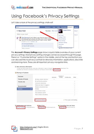 The Unofficial Facebook Privacy Manual
http://netsavoir.com/ | Angela Alcorn
MakeUseOf.com P a g e 7
Using Facebook’s Privacy Settings
Let’s take a look at the privacy settings, shall we?
The Account > Privacy Settings page shows a quick table overview of your current
privacy settings. Most privacysetting changes can be accessed through this page.
There is a ―Customise Settings‖ option in the middle, and at the top and bottom you
can also see links to privacy controls for directory information, applications, block lists
and learning more. These are all important privacy navigation links.
 