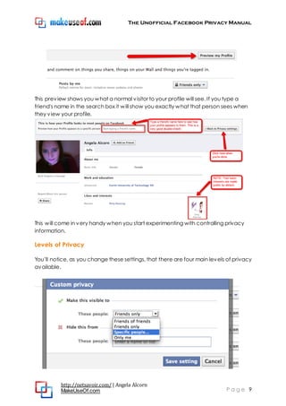 The Unofficial Facebook Privacy Manual
http://netsavoir.com/ | Angela Alcorn
MakeUseOf.com P a g e 9
This preview shows you what a normal visitor to your profile will see. If you type a
friend's name in the search box it will show you exactly what that person sees when
they view your profile.
This will come in very handy when you start experimenting with controlling privacy
information.
Levels of Privacy
You’ll notice, as you change these settings, that there are four main levels of privacy
available.
 
