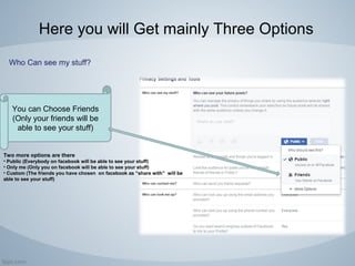 Here you will Get mainly Three Options
Who Can see my stuff?
You can Choose Friends
(Only your friends will be
able to see your stuff)
Two more options are there
• Public (Everybody on facebook will be able to see your stuff)
• Only me (Only you on facebook will be able to see your stuff)
• Custom (The friends you have chosen on facebook as “share with” will be
able to see your stuff)
 