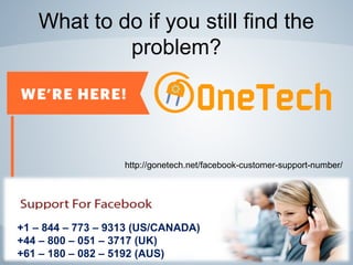 What to do if you still find the
problem?
+1 – 844 – 773 – 9313 (US/CANADA)
+44 – 800 – 051 – 3717 (UK)
+61 – 180 – 082 – 5192 (AUS)
http://gonetech.net/facebook-customer-support-number/
 
