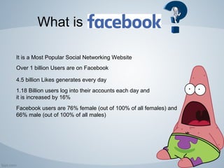 What is
It is a Most Popular Social Networking Website
Over 1 billion Users are on Facebook
4.5 billion Likes generates every day
1.18 Billion users log into their accounts each day and
it is increased by 16%
Facebook users are 76% female (out of 100% of all females) and
66% male (out of 100% of all males)
 