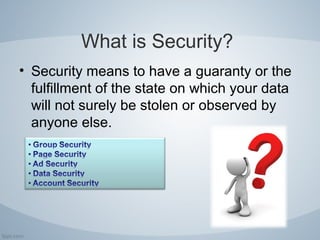 What is Security?
• Security means to have a guaranty or the
fulfillment of the state on which your data
will not surely be stolen or observed by
anyone else.
 