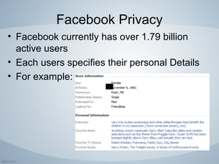 Facebook Privacy
• Facebook currently has over 1.79 billion
active users
• Each users specifies their personal Details
• For example:
 