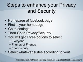 Steps to enhance your Privacy
and Security
• Homepage of facebook page
• First is your homepage
• Go to settings
• Then Go to Privacy/Security
• You will get Three options to select
– Everyone
– Friends of Friends
– Friends only
• Select whatever suites according to you!
http://gonetech.net/facebook-helpdesk/how-to-protect-facebook-account
 