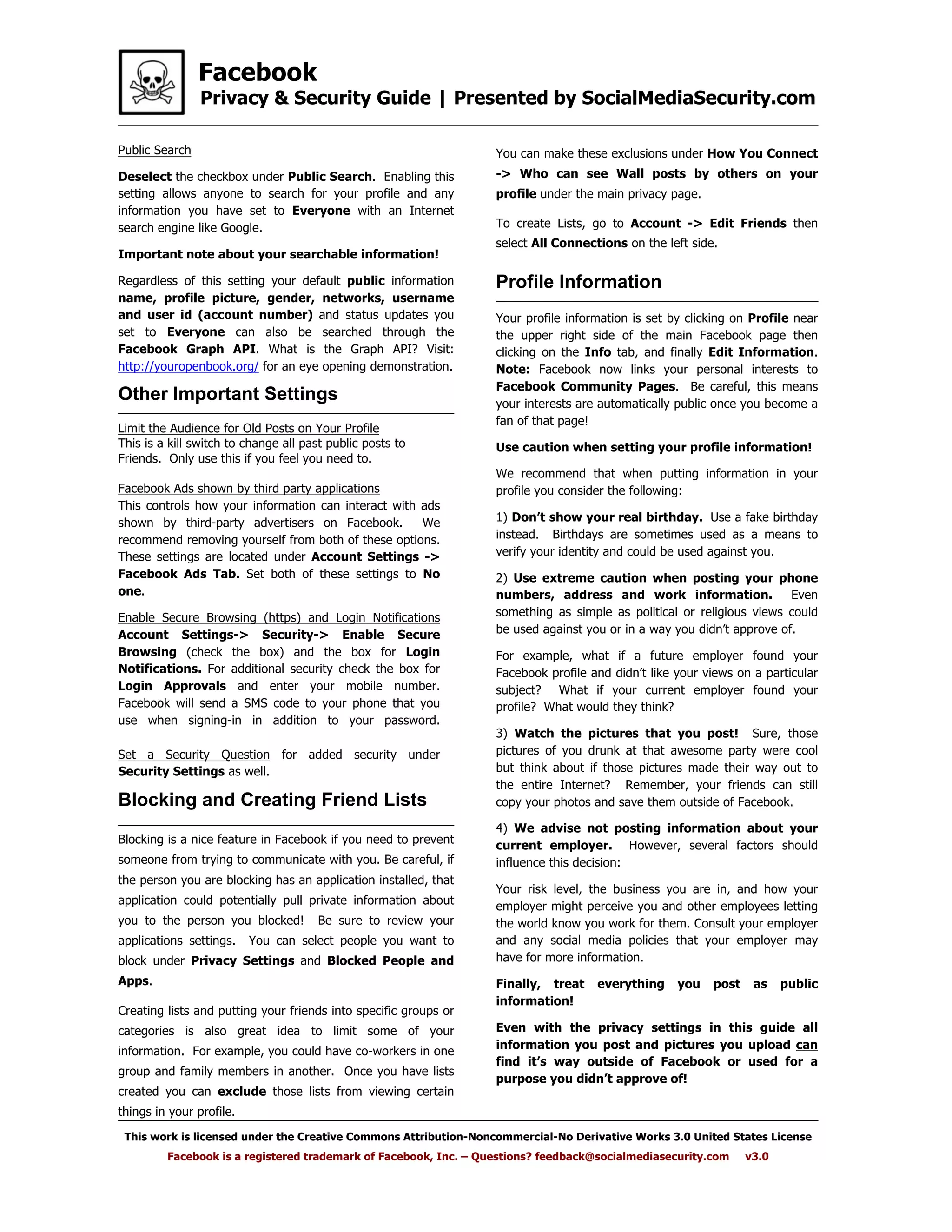 Facebook
Privacy & Security Guide | Presented by SocialMediaSecurity.com
This work is licensed under the Creative Commons Attribution-Noncommercial-No Derivative Works 3.0 United States License
Facebook is a registered trademark of Facebook, Inc. – Questions? feedback@socialmediasecurity.com v3.0
Public Search
Deselect the checkbox under Public Search. Enabling this
setting allows anyone to search for your profile and any
information you have set to Everyone with an Internet
search engine like Google.
Important note about your searchable information!
Regardless of this setting your default public information
name, profile picture, gender, networks, username
and user id (account number) and status updates you
set to Everyone can also be searched through the
Facebook Graph API. What is the Graph API? Visit:
http://youropenbook.org/ for an eye opening demonstration.
Blocking and Creating Friend Lists
Blocking is a nice feature in Facebook if you need to prevent
someone from trying to communicate with you. Be careful, if
the person you are blocking has an application installed, that
application could potentially pull private information about
you to the person you blocked! Be sure to review your
applications settings. You can select people you want to
block under Privacy Settings and Blocked People and
Apps.
Creating lists and putting your friends into specific groups or
categories is also great idea to limit some of your
information. For example, you could have co-workers in one
group and family members in another. Once you have lists
created you can exclude those lists from viewing certain
things in your profile.
Your profile information is set by clicking on Profile near
the upper right side of the main Facebook page then
clicking on the Info tab, and finally Edit Information.
Note: Facebook now links your personal interests to
Facebook Community Pages. Be careful, this means
your interests are automatically public once you become a
fan of that page!
Use caution when setting your profile information!
We recommend that when putting information in your
profile you consider the following:
1) Don’t show your real birthday. Use a fake birthday
instead. Birthdays are sometimes used as a means to
verify your identity and could be used against you.
2) Use extreme caution when posting your phone
numbers, address and work information. Even
something as simple as political or religious views could
be used against you or in a way you didn’t approve of.
For example, what if a future employer found your
Facebook profile and didn’t like your views on a particular
subject? What if your current employer found your
profile? What would they think?
3) Watch the pictures that you post! Sure, those
pictures of you drunk at that awesome party were cool
but think about if those pictures made their way out to
the entire Internet? Remember, your friends can still
copy your photos and save them outside of Facebook.
4) We advise not posting information about your
current employer. However, several factors should
influence this decision:
Your risk level, the business you are in, and how your
employer might perceive you and other employees letting
the world know you work for them. Consult your employer
and any social media policies that your employer may
have for more information.
Finally, treat everything you post as public
information!
Even with the privacy settings in this guide all
information you post and pictures you upload can
find it’s way outside of Facebook or used for a
purpose you didn’t approve of!
Profile Information
You can make these exclusions under How You Connect
-> Who can see Wall posts by others on your
profile under the main privacy page.
To create Lists, go to Account -> Edit Friends then
select All Connections on the left side.
Other Important Settings
Limit the Audience for Old Posts on Your Profile
This is a kill switch to change all past public posts to
Friends. Only use this if you feel you need to.
Facebook Ads shown by third party applications
This controls how your information can interact with ads
shown by third-party advertisers on Facebook. We
recommend removing yourself from both of these options.
These settings are located under Account Settings ->
Facebook Ads Tab. Set both of these settings to No
one.
Enable Secure Browsing (https) and Login Notifications
Account Settings-> Security-> Enable Secure
Browsing (check the box) and the box for Login
Notifications. For additional security check the box for
Login Approvals and enter your mobile number.
Facebook will send a SMS code to your phone that you
use when signing-in in addition to your password.
Set a Security Question for added security under
Security Settings as well.
 