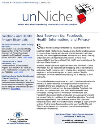 Report 3: Facebook & Health Privacy | June 2011




                         unNiche
                    Widen Your Health Marketing Communications Perspective




Facebook and Health                         Just Between Us: Facebook,
Privacy Essentials                          Health Information, and Privacy

                                            S
A Conversation About Health Privacy:
Who's In?
                                                 ocial media has the potential to be a valuable tool for the
Conversation on e-patients.net led by
Susannah Fox of the Pew Internet &          healthcare ﬁeld. Platforms like Facebook and Twitter enable patients
American Life Project focusing on           to communicate directly with doctors, share information with one
implications of Facebook's evolving         another, and form support networks. Online medical record keeping
privacy settings for health. Learn More     and personal health records enable patients to have more
                                            responsibility for and ownership of their health, and to coordinate the
The Social LIfe of Health
                                            efforts of different doctors.
Information, 2011
The Pew Internet & American Life            However, these tools have signiﬁcant ﬂaws and limitations. Online
Project's 2011 report on the habits of      information may be inaccurate or misleading, and social networks
online health seekers, including how they   and online health resources carry privacy risks. Moreover, insurers,
use Facebook. Learn More                    employers, and others may gain access to patientsʼ health
                                            information on social networks more easily if it is attached to their
Healthcare Social Media Sites Neglect       real name.
Privacy Protections
Article published in February 2011 by
                                            The tension between the promise and peril of the Internet and social
Information Week focusing on how many
health-based social networks neglect to     media as a health resource is most pronounced in the case of
provide adequate and complete privacy       Facebook, the largest social network and arguably the most
protections. Learn More                     transformative force at work on the Internet today. Facebook has
                                            attracted hundreds of millions of users who may never have
                                            considered sharing personal information online before. But,
                                            Facebookʼs business model is predicated on enabling marketers to
                                            track usersʼ behavior, and tying it to real ofﬂine identities. Facebook
                                            has steadily pushed its users to make more of their posts and
                                            behaviors public, often by way of unilateral changes to usersʼ privacy
                                            settings. Furthermore, Facebook transmits usersʼ proﬁle IDs and
                                            Web browsing behavior to marketers, sometimes intentionally,
                                            sometimes inadvertently.

                                                                   Authors: Ethan Hein, Jayme Hummer
                                                                          and Merry J. Whitney
        A Path of the Blue Eye
         Project Publication                                              Produced by Enspektos, LLC
      www.pathoftheblueeye.com                                               www.enspektos.com
 