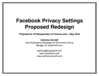 Facebook Privacy Settings
   Proposed Redesign
 Prepared for JP Mangalindan of Fortune.com     May 2010

                    Catriona Cornett
      User Experience Strategist at The Archer Group
               Blogger for inspireUX.com

                catriona@inspireUX.com
                  www.inspireUX.com
                www.catrionacornett.com
 