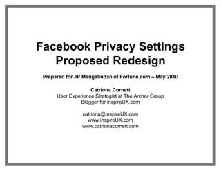 Facebook Privacy Settings
   Proposed Redesign
 Prepared for JP Mangalindan of Fortune.com – May 2010

                    Catriona Cornett
      User Experience Strategist at The Archer Group
               Blogger for inspireUX.com

                catriona@inspireUX.com
                  www.inspireUX.com
                www.catrionacornett.com
 