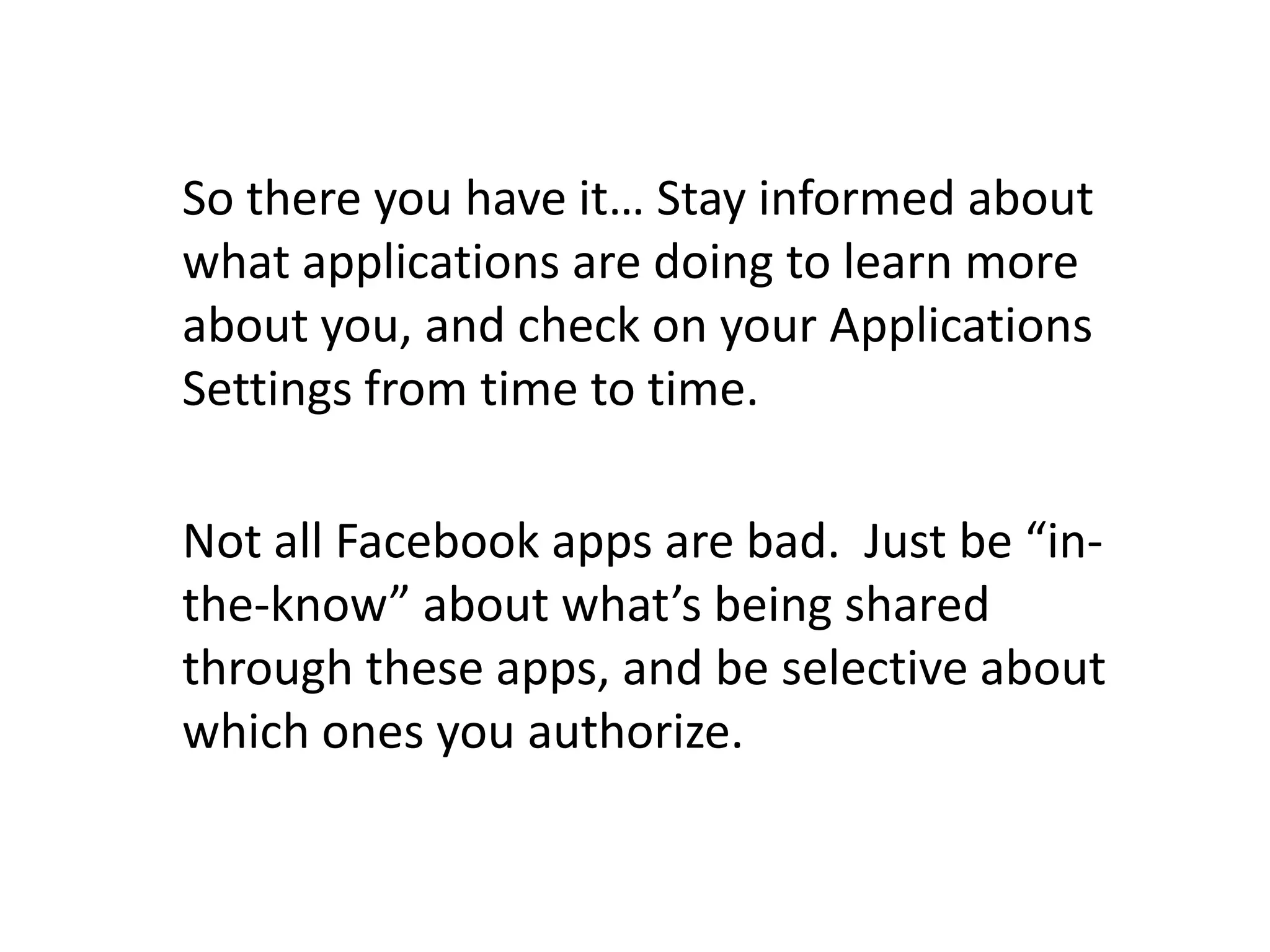 So there you have it… Stay informed about what applications are doing to learn more about you, and check on your Applications Settings from time to time.Not all Facebook apps are bad.  Just be “in-the-know” about what’s being shared through these apps, and be selective about which ones you authorize.