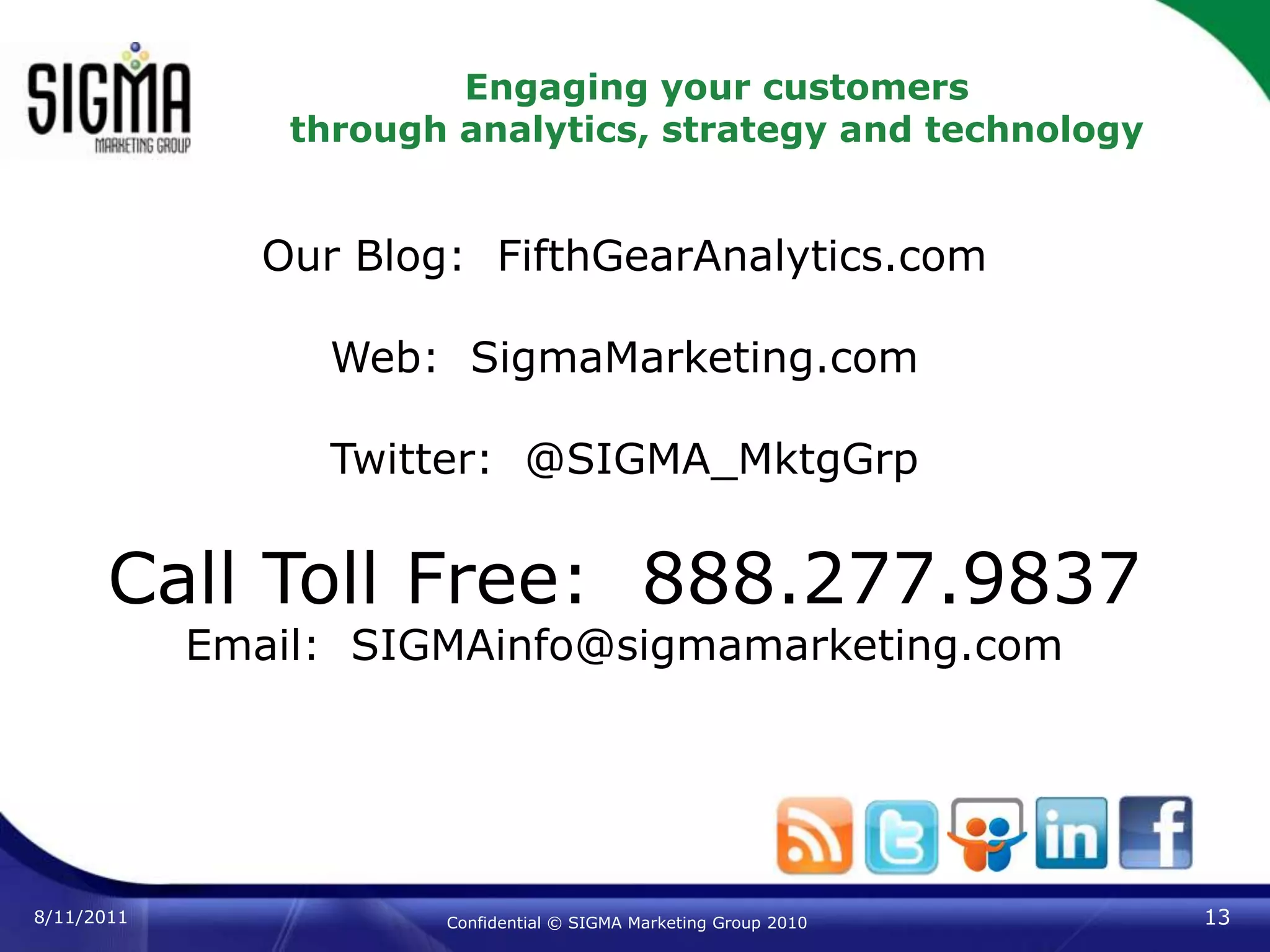 Engaging your customersthrough analytics, strategy and technology8/11/201113Confidential © SIGMA Marketing Group 2010Our Blog:  FifthGearAnalytics.comWeb:  SigmaMarketing.comTwitter:  @SIGMA_MktgGrpCall Toll Free:  888.277.9837Email:  SIGMAinfo@sigmamarketing.com