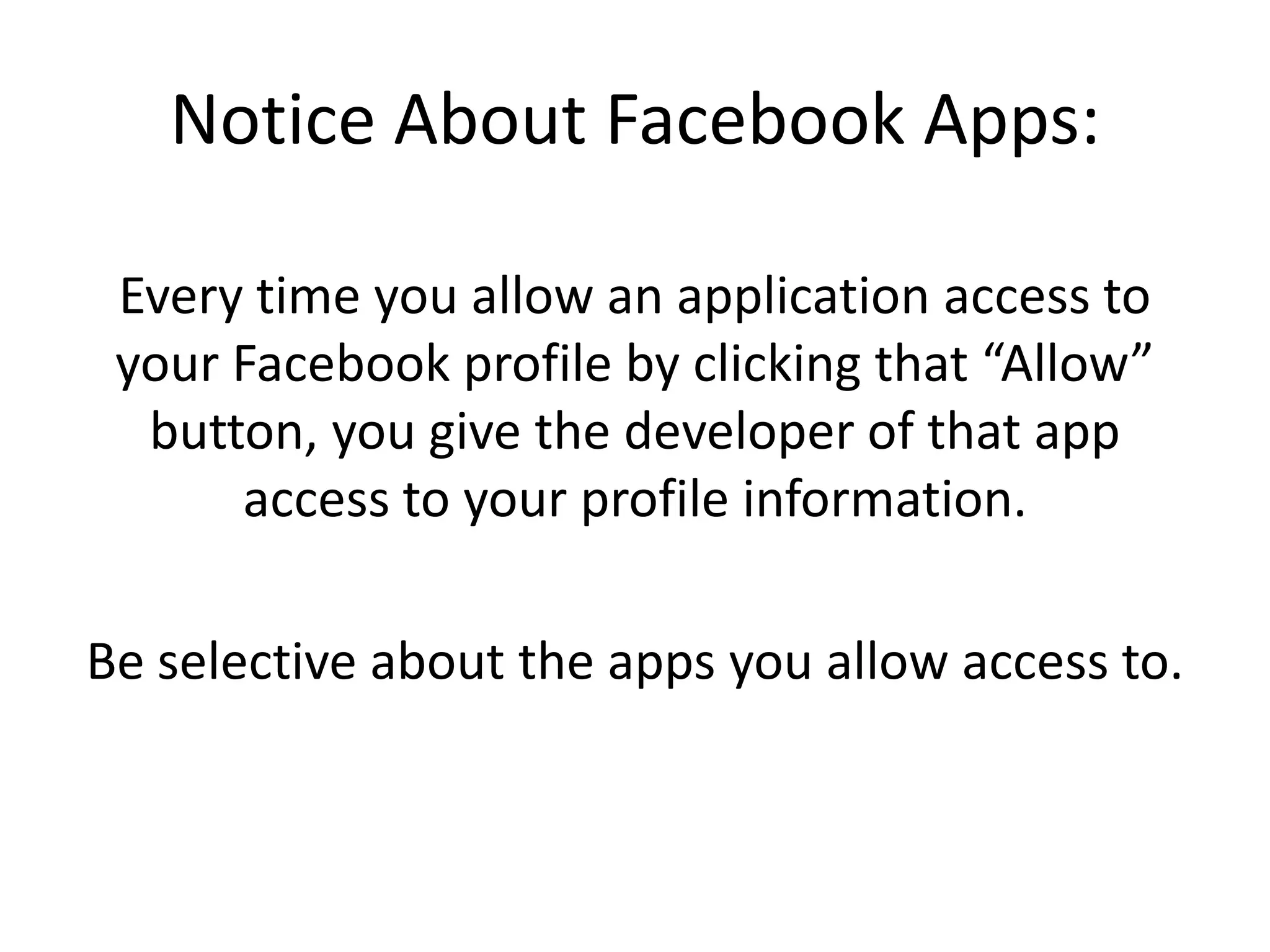 Notice About Facebook Apps:Every time you allow an application access to your Facebook profile by clicking that “Allow” button, you give the developer of that app access to your profile information.Be selective about the apps you allow access to.    