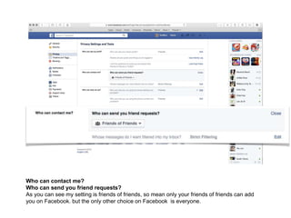 Who can contact me?
Who can send you friend requests?
As you can see my setting is friends of friends, so mean only your friends of friends can add
you on Facebook. but the only other choice on Facebook is everyone.
 