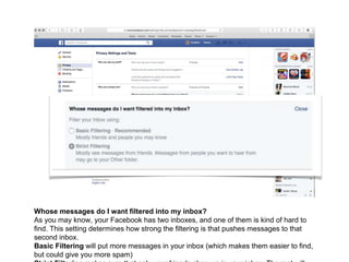 Whose messages do I want filtered into my inbox?
As you may know, your Facebook has two inboxes, and one of them is kind of hard to
find. This setting determines how strong the filtering is that pushes messages to that
second inbox.
Basic Filtering will put more messages in your inbox (which makes them easier to find,
but could give you more spam)
 