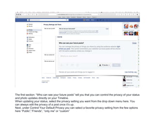 The first section: “Who can see your future posts” tell you that you can control the privacy of your status
and photo updates directly on your Timeline.
When updating your status, select the privacy setting you want from the drop down menu here. You
can always edit the privacy of a post once it’s up.
Next, under Control Your Default Privacy you can select a favorite privacy setting from the few options
here “Public”,“Friends“, “only me” or “custom”
 