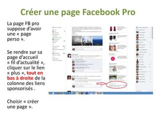 Créer une page Facebook Pro
La page FB pro
suppose d’avoir
une « page
perso ».
Se rendre sur sa
page d’accueil
« fil d’actualité »,
cliquer sur le lien
« plus », tout en
bas à droite de la
colonne des liens
sponsorisés .
Choisir « créer
une page ».

 