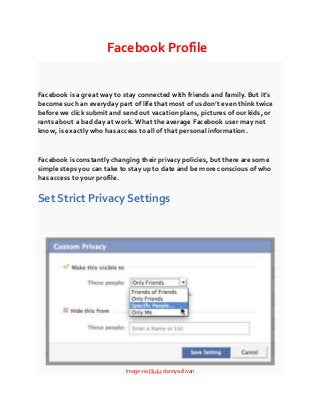 Facebook Profile

Facebook is a great way to stay connected with friends and family. But it’s
become such an everyday part of life that most of us don’t even think twice
before we click submit and send out vacation plans, pictures of our kids, or
rants about a bad day at work. What the average Facebook user may not
know, is exactly who has access to all of that personal information.

Facebook is constantly changing their privacy policies, but there are some
simple steps you can take to stay up to date and be more conscious of who
has access to your profile.

Set Strict Privacy Settings

Image via Flickr dannysullivan

 