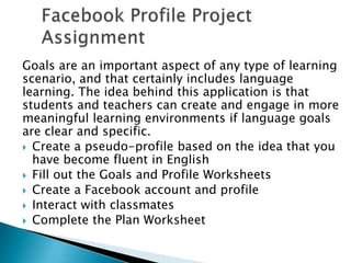 Facebook Profile Project AssignmentGoals are an important aspect of any type of learning scenario, and that certainly includes language learning. The idea behind this application is that students and teachers can create and engage in more meaningful learning environments if language goals are clear and specific.Create a pseudo-profile based on the idea that you have become fluent in EnglishFill out the Goals and Profile WorksheetsCreate a Facebook account and profileInteract with classmatesComplete the Plan Worksheet