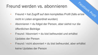 Freund werden vs. abonnieren
• Freund = hat Zugriff auf dein komplettes Profil (falls er/sie
nicht in Listen eingeordnet wurden)
• Abonnieren = du folgst der Person, aber siehst nur die
öffentlichen Beiträge
• Freund / Abonniert = du bist befreundet und erhältst
Updates der Person
• Freund / nicht abonniert = du bist befreundet, aber erhältst
keine Updates der Person
 
