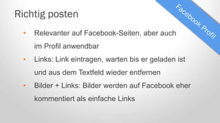 Richtig posten
• Relevanter auf Facebook-Seiten, aber auch
im Profil anwendbar
• Links: Link eintragen, warten bis er geladen ist
und aus dem Textfeld wieder entfernen
• Bilder + Links: Bilder werden auf Facebook eher
kommentiert als einfache Links
 