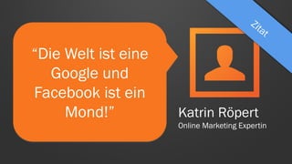 “Die Welt ist eine
Google und
Facebook ist ein
Mond!” Katrin Röpert
Online Marketing Expertin
 