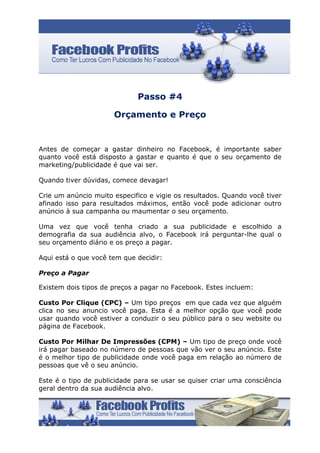 Passo #4

                      Orçamento e Preço


Antes de começar a gastar dinheiro no Facebook, é importante saber
quanto você está disposto a gastar e quanto é que o seu orçamento de
marketing/publicidade é que vai ser.

Quando tiver dúvidas, comece devagar!

Crie um anúncio muito especifico e vigie os resultados. Quando você tiver
afinado isso para resultados máximos, então você pode adicionar outro
anúncio à sua campanha ou maumentar o seu orçamento.

Uma vez que você tenha criado a sua publicidade e escolhido a
demografia da sua audiência alvo, o Facebook irá perguntar-lhe qual o
seu orçamento diário e os preço a pagar.

Aqui está o que você tem que decidir:

Preço a Pagar

Existem dois tipos de preços a pagar no Facebook. Estes incluem:

Custo Por Clique (CPC) – Um tipo preços em que cada vez que alguém
clica no seu anuncio você paga. Esta é a melhor opção que você pode
usar quando você estiver a conduzir o seu público para o seu website ou
página de Facebook.

Custo Por Milhar De Impressões (CPM) – Um tipo de preço onde você
irá pagar baseado no número de pessoas que vão ver o seu anúncio. Este
é o melhor tipo de publicidade onde você paga em relação ao número de
pessoas que vê o seu anúncio.

Este é o tipo de publicidade para se usar se quiser criar uma consciência
geral dentro da sua audiência alvo.
 