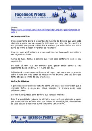 (Fonte:
http://www.facebook.com/adsmarketing/index.php?sk=gettingstarted_cr
eate )

Orçamento Diário

O seu orçamento diário é a quantidade máxima de dinheiro que você está
disposto a gastar numa campanha individual em cada dia. Se esta for a
sua primeira campanha publicitária é melhor que você defina um valor
baixo de forma a poder ir vigiando os resultados.

Uma vez que você saiba que o seu anúncio está bom pode aumentar o
seu orçamento diário.

Acima de tudo, tenha a certeza que você está confortável com o seu
orçamento.

Se você só tem 50€ por semana para gastar então defina o seu
orçamento diário em 50€ / 7 = 7.14€ por dia.

O Facebook promete que você nunca irá pagar mais que o seu orçamento
diário e que eles irão parar de mostar o seu anúncio uma vez que que
tenha atingido o limite do seu orçamento.

Licitação Máxima

A publicidade no facebook trabalha como um leilão. Isto quer dizer que o
mercado define o preço por clique baseado na procura pelas suas
palavras chave.

Ser-lhe-á perguntado para definir a sua licitação máxima.

Esta é a quantidade máxima de dinheiro que você está disposto a pagar
por clique no seu anúncio e/ou por milhar de visualizações, dependendo
se você estiver a trabalhar numa campanha CPC ou CPM.
 
