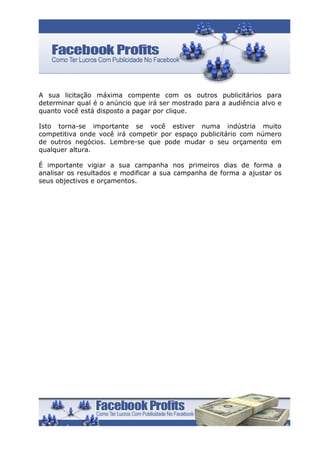 A sua licitação máxima compente com os outros publicitários para
determinar qual é o anúncio que irá ser mostrado para a audiência alvo e
quanto você está disposto a pagar por clique.

Isto torna-se importante se você estiver numa indústria muito
competitiva onde você irá competir por espaço publicitário com número
de outros negócios. Lembre-se que pode mudar o seu orçamento em
qualquer altura.

É importante vigiar a sua campanha nos primeiros dias de forma a
analisar os resultados e modificar a sua campanha de forma a ajustar os
seus objectivos e orçamentos.
 