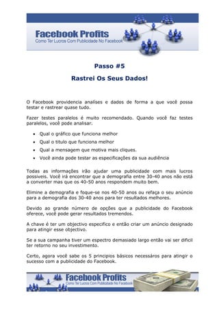 Passo #5

                    Rastrei Os Seus Dados!


O Facebook providencia analíses e dados de forma a que você possa
testar e rastrear quase tudo.

Fazer testes paralelos é muito recomendado. Quando você faz testes
paralelos, você pode analisar.

  •   Qual o gráfico que funciona melhor
  •   Qual o titulo que funciona melhor
  •   Qual a mensagem que motiva mais cliques.
  •   Você ainda pode testar as especificações da sua audiência

Todas as informações irão ajudar uma publicidade com mais lucros
possiveis. Você irá encontrar que a demografia entre 30-40 anos não está
a converter mas que os 40-50 anos respondem muito bem.

Elimine a demografia e foque-se nos 40-50 anos ou refaça o seu anúncio
para a demografia dos 30-40 anos para ter resultados melhores.

Devido ao grande número de opções que a publicidade do Facebook
oferece, você pode gerar resultados tremendos.

A chave é ter um objectivo especifico e então criar um anúncio designado
para atingir esse objectivo.

Se a sua campanha tiver um espectro demasiado largo então vai ser dificil
ter retorno no seu investimento.

Certo, agora você sabe os 5 principios básicos necessáros para atingir o
sucesso com a publicidade do Facebook.
 