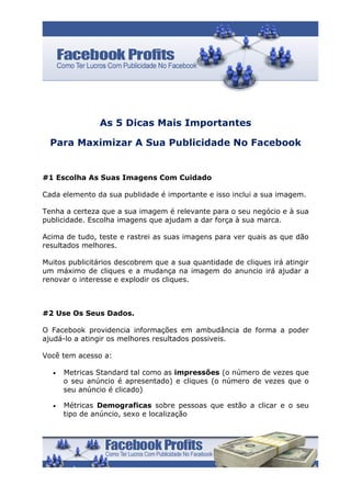 As 5 Dicas Mais Importantes

  Para Maximizar A Sua Publicidade No Facebook


#1 Escolha As Suas Imagens Com Cuidado

Cada elemento da sua publidade é importante e isso inclui a sua imagem.

Tenha a certeza que a sua imagem é relevante para o seu negócio e à sua
publicidade. Escolha imagens que ajudam a dar força à sua marca.

Acima de tudo, teste e rastrei as suas imagens para ver quais as que dão
resultados melhores.

Muitos publicitários descobrem que a sua quantidade de cliques irá atingir
um máximo de cliques e a mudança na imagem do anuncio irá ajudar a
renovar o interesse e explodir os cliques.



#2 Use Os Seus Dados.

O Facebook providencia informações em ambudância de forma a poder
ajudá-lo a atingir os melhores resultados possiveis.

Você tem acesso a:

  •   Metricas Standard tal como as impressões (o número de vezes que
      o seu anúncio é apresentado) e cliques (o número de vezes que o
      seu anúncio é clicado)

  •   Métricas Demograficas sobre pessoas que estão a clicar e o seu
      tipo de anúncio, sexo e localização
 