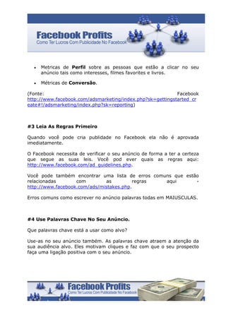 •   Metricas de Perfil sobre as pessoas que estão a clicar no seu
      anúncio tais como interesses, filmes favorites e livros.

  •   Métricas de Conversão.

(Fonte:                                                    Facebook
http://www.facebook.com/adsmarketing/index.php?sk=gettingstarted_cr
eate#!/adsmarketing/index.php?sk=reporting)



#3 Leia As Regras Primeiro

Quando você pode cria publidade no Facebook ela não é aprovada
imediatamente.

O Facebook necessita de verificar o seu anúncio de forma a ter a certeza
que segue as suas leis. Você pod ever quais as regras aqui:
http://www.facebook.com/ad_guidelines.php.

Você pode também encontrar uma lista de erros comuns que estão
relacionadas       com        as         regras   aqui       -
http://www.facebook.com/ads/mistakes.php.

Erros comuns como escrever no anúncio palavras todas em MAIUSCULAS.



#4 Use Palavras Chave No Seu Anúncio.

Que palavras chave está a usar como alvo?

Use-as no seu anúncio também. As palavras chave atraem a atenção da
sua audiência alvo. Eles motivam cliques e faz com que o seu prospecto
faça uma ligação positiva com o seu anúncio.
 